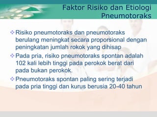 Risiko pneumotoraks dan pneumotoraks
berulang meningkat secara proporsional dengan
peningkatan jumlah rokok yang dihisap
Pada pria, risiko pneumotoraks spontan adalah
102 kali lebih tinggi pada perokok berat dari
pada bukan perokok.
Pneumotoraks spontan paling sering terjadi
pada pria tinggi dan kurus berusia 20-40 tahun
Faktor Risiko dan Etiologi
Pneumotoraks
 