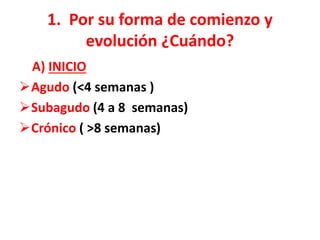 1. Por su forma de comienzo y
evolución ¿Cuándo?
A) INICIO
Agudo (<4 semanas )
Subagudo (4 a 8 semanas)
Crónico ( >8 semanas)
 