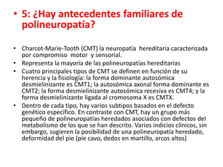 • 5: ¿Hay antecedentes familiares de
polineuropatía?
• Charcot-Marie-Tooth (CMT) la neuropatía hereditaria caracterizada
por compromiso motor y sensorial.
• Representa la mayoría de las polineuropatías hereditarias
• Cuatro principales tipos de CMT se definen en función de su
herencia y la fisiología: la forma dominante autosómica
desmielinizante es CMT1; la autosómica axonal forma dominante es
CMT2; la forma desmielinizante autosómica recesiva es CMT4; y la
forma desmielinizante ligada al cromosoma X es CMTX.
• Dentro de cada tipo, hay varios subtipos basados ​​en el defecto
genético específico. En contraste con CMT, hay un grupo más
pequeño de polineuropatías heredados asociados con defectos del
metabolismo de los que se han descrito. Varios indicios clínicos, sin
embargo, sugieren la posibilidad de una polineuropatía heredado,
deformidad del pie (pie cavo, dedos en martillo, arcos altos)
 