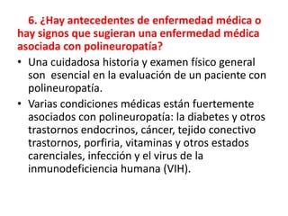 6. ¿Hay antecedentes de enfermedad médica o
hay signos que sugieran una enfermedad médica
asociada con polineuropatía?
• Una cuidadosa historia y examen físico general
son esencial en la evaluación de un paciente con
polineuropatía.
• Varias condiciones médicas están fuertemente
asociados con polineuropatía: la diabetes y otros
trastornos endocrinos, cáncer, tejido conectivo
trastornos, porfiria, vitaminas y otros estados
carenciales, infección y el virus de la
inmunodeficiencia humana (VIH).
 