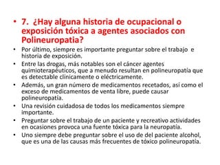 • 7. ¿Hay alguna historia de ocupacional o
exposición tóxica a agentes asociados con
Polineuropatia?
• Por último, siempre es importante preguntar sobre el trabajo e
historia de exposición.
• Entre las drogas, más notables son el cáncer agentes
quimioterapéuticos, que a menudo resultan en polineuropatía que
es detectable clínicamente o eléctricamente.
• Además, un gran número de medicamentos recetados, así como el
exceso de medicamentos de venta libre, puede causar
polineuropatía.
• Una revisión cuidadosa de todos los medicamentos siempre
importante.
• Preguntar sobre el trabajo de un paciente y recreativo actividades
en ocasiones provoca una fuente tóxica para la neuropatía.
• Uno siempre debe preguntar sobre el uso de del paciente alcohol,
que es una de las causas más frecuentes de tóxico polineuropatía.
 
