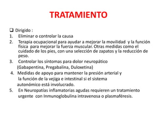 TRATAMIENTO
 Dirigido :
1. Eliminar o controlar la causa
2. Terapia ocupacional para ayudar a mejorar la movilidad y la función
física para mejorar la fuerza muscular. Otras medidas como el
cuidado de los pies, con una selección de zapatos y la reducción de
peso.
3. Controlar los síntomas para dolor neuropático
(Gabapentina, Pregabalina, Duloxetina)
4. Medidas de apoyo para mantener la presión arterial y
la función de la vejiga e intestinal si el sistema
autonómico está involucrado.
5. En Neuropatías inflamatorias agudas requieren un tratamiento
urgente con Inmunoglobulina intravenosa o plasmaféresis.
 
