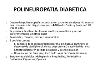 POLINEUROPATIA DIABETICA
 Desarrollan polineuropatía sintomática en pacientes sin signos ni síntomas
en el momento del diagnóstico entre 4-10% a los 5 años y hasta un 15%
tras 25 años.
 Se presenta de diferentes formas simétrica, asimétrica y mixtas,
preferentemente simétrica distal
 Sensoriales, motores, mixtas o autonómicas
 2 posibles causas:
– El aumento de la concentración neuronal de glucosa disminuye el
descenso de diacilglicerol, cinasa de proteína C y actividad de la Na,
K triptofosfatasa  pérdida de axones y desmielinización
– Disminución del flujo sanguíneo en los vasa nervorum (isquemia)
 Tratamiento del dolor : Gabapentina, Pregabalina, Amitriptilina,
Duloxetina, Capsaicina, Opiodes.
 