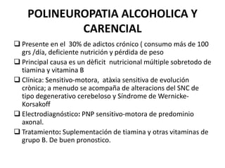 POLINEUROPATIA ALCOHOLICA Y
CARENCIAL
 Presente en el 30% de adictos crónico ( consumo más de 100
grs /día, deficiente nutrición y pérdida de peso de peso
 Principal causa es un dèficit nutricional múltiple sobretodo de
tiamina y vitamina B
 Clínica: Sensitivo-motora, atàxia sensitiva de evolución
crònica; a menudo se acompaña de alteracions del SNC de
tipo degenerativo cerebeloso y Síndrome de Wernicke-
Korsakoff
 Electrodiagnóstico: PNP sensitivo-motora de predominio
axonal.
 Tratamiento: Suplementación de tiamina y otras vitaminas de
grupo B. De buen pronostico.
 