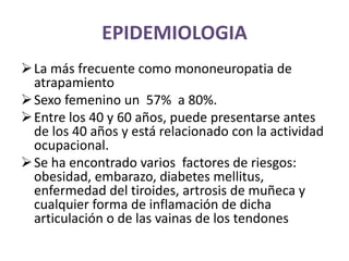 EPIDEMIOLOGIA
La más frecuente como mononeuropatia de
atrapamiento
Sexo femenino un 57% a 80%.
Entre los 40 y 60 años, puede presentarse antes
de los 40 años y está relacionado con la actividad
ocupacional.
Se ha encontrado varios factores de riesgos:
obesidad, embarazo, diabetes mellitus,
enfermedad del tiroides, artrosis de muñeca y
cualquier forma de inflamación de dicha
articulación o de las vainas de los tendones
 