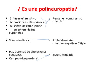 ¿ Es una polineuropatía?
 Si hay nivel sensitivo
 Alteraciones esfinterianas
 Ausencia de compromiso
 de extremidades
superiores
 Si es asimétrica
 Hay ausencia de alteraciones
sensitivas
 Compromiso proximal
• Pensar en compromiso
medular
• Probablemente
mononeuropatía múltiple
• Es una miopatía
 