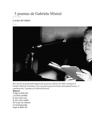 5 poemas de Gabriela Mistral
05 Jun 2018
/
LAURA DI VERSO
/
poesía
Fue una de las principales figuras de la poesía chilena. En 1945 consiguió el
Premio Nobel de Literatura. Fue el primero para las letras latinoamaericanas. A
continuación, 5 poemas de Gabriela Mistral.
Riqueza
Tengo la dicha fiel
y la dicha perdida:
la una como rosa,
la otra como espina.
De lo que me robaron
no fui desposeída:
tengo la dicha fiel
 