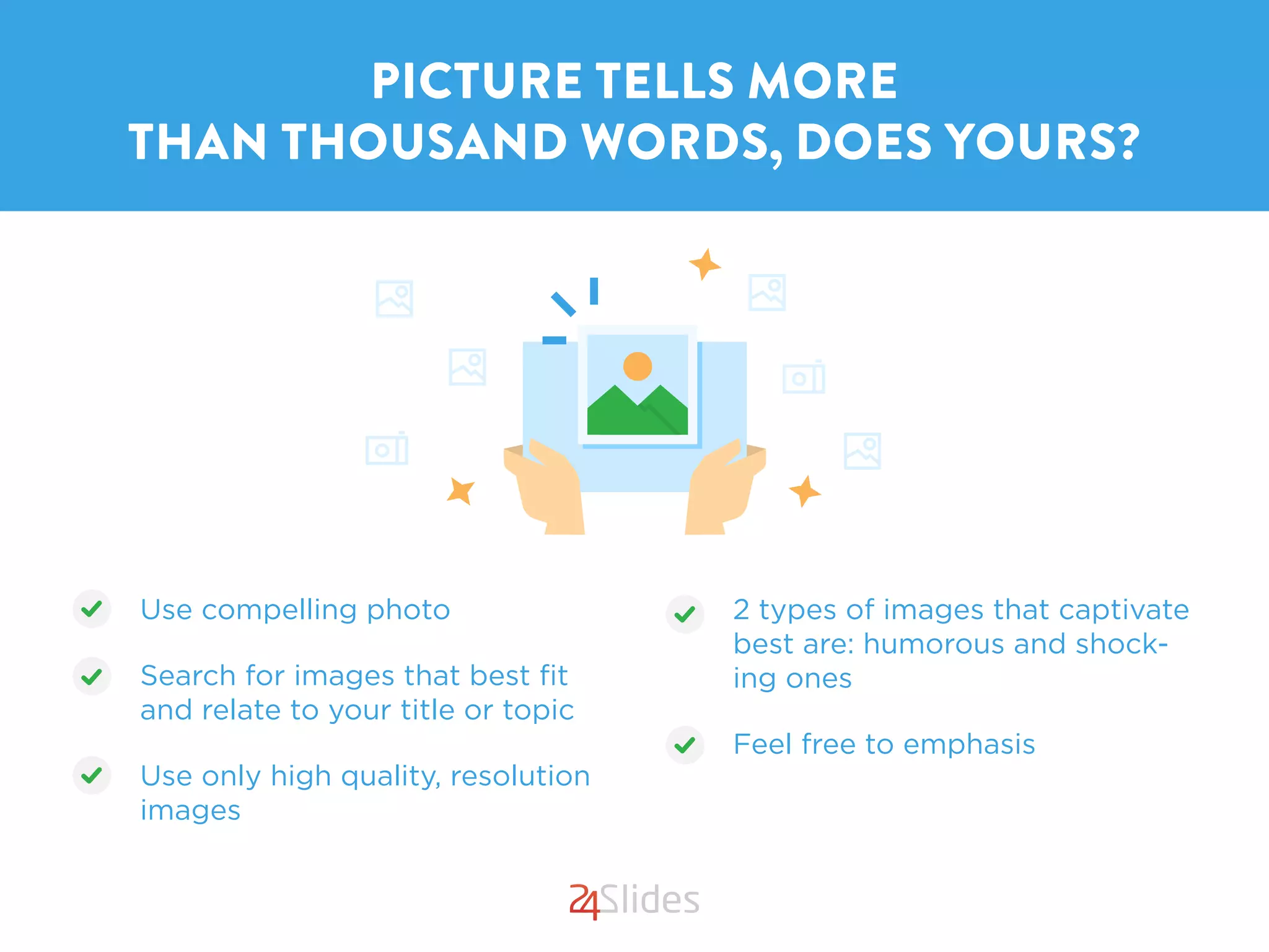 PICTURE TELLS MORE
THAN THOUSAND WORDS, DOES YOURS?
Use compelling photo
Search for images that best ﬁt
and relate to your title or topic
Use only high quality, resolution
images
2 types of images that captivate
best are: humorous and shock-
ing ones
Feel free to emphasis
 