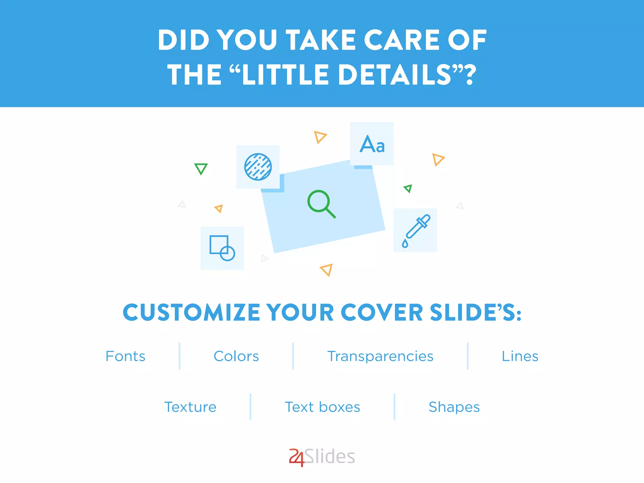 CUSTOMIZE YOUR COVER SLIDE’S:
DID YOU TAKE CARE OF
THE “LITTLE DETAILS”?
Fonts Colors LinesTransparencies
Texture Text boxes Shapes
 