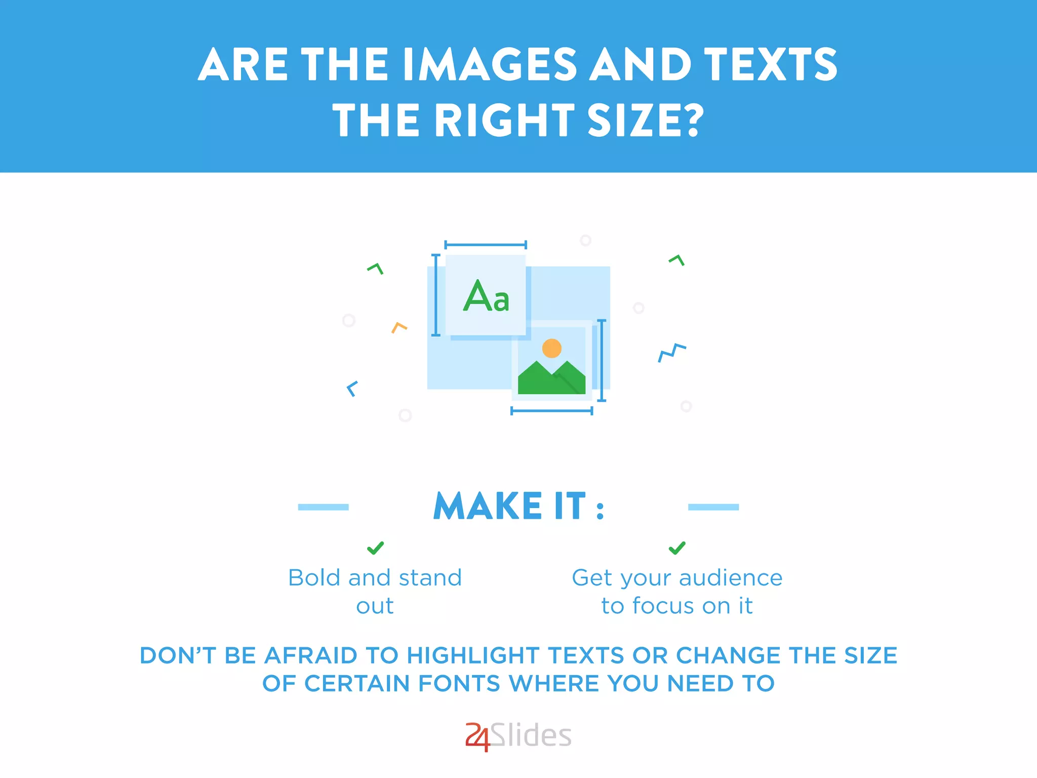 MAKE IT :
DON’T BE AFRAID TO HIGHLIGHT TEXTS OR CHANGE THE SIZE
OF CERTAIN FONTS WHERE YOU NEED TO
ARE THE IMAGES AND TEXTS
THE RIGHT SIZE?
Get your audience
to focus on it
Bold and stand
out
 