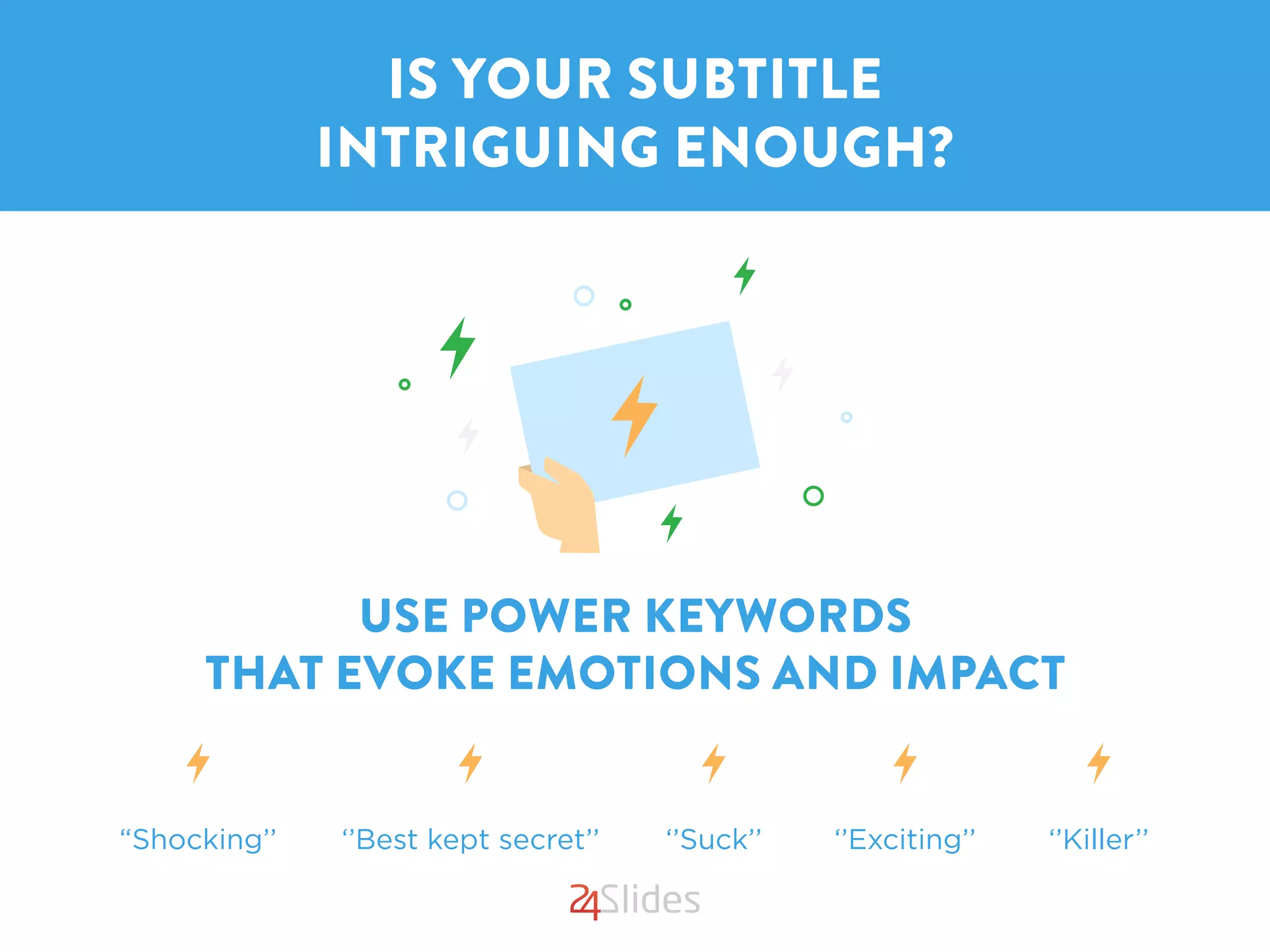 USE POWER KEYWORDS
THAT EVOKE EMOTIONS AND IMPACT
IS YOUR SUBTITLE
INTRIGUING ENOUGH?
“Shocking’’ ‘’Best kept secret’’ ‘’Suck’’ ‘’Exciting’’ ‘’Killer’’
 