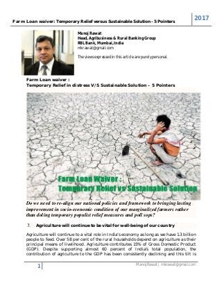 Farm Loan waiver: Temporary Relief versus Sustainable Solution - 5 Pointers
2017
1 Manoj Rawat | mkrawat@gmail.com
Manoj Rawat
Head, Agribusiness & Rural Banking Group
RBL Bank, Mumbai, India
mkrawat@gmail.com
The views expressed in this article are purely personal.
Farm Loan waiver :
Temporary Relief in distress V/S Sustainable Solution – 5 Pointers
Do we need to re-align our national policies and framework to bringing lasting
improvement in socio-economic condition of our marginalized farmers rather
than doling temporary populist relief measures and poll sops?
7. Agriculture will continue to be vital for well-being of our country
Agriculture will continue to a vital role in India’s economy as long as we have 1.3 billion
people to feed. Over 58 per cent of the rural households depend on agriculture as their
principal means of livelihood. Agriculture contributes 15% of Gross Domestic Product
(GDP). Despite supporting almost 60 percent of India’s total population, the
contribution of agriculture to the GDP has been consistently declining and this tilt is
 