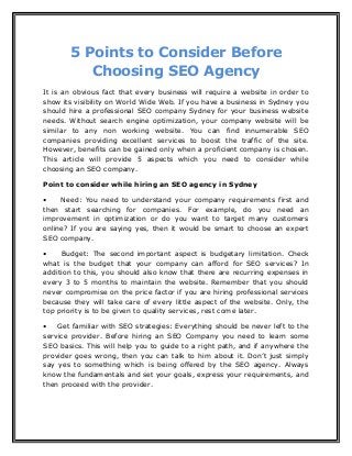 5 Points to Consider Before
Choosing SEO Agency
It is an obvious fact that every business will require a website in order to
show its visibility on World Wide Web. If you have a business in Sydney you
should hire a professional SEO company Sydney for your business website
needs. Without search engine optimization, your company website will be
similar to any non working website. You can find innumerable SEO
companies providing excellent services to boost the traffic of the site.
However, benefits can be gained only when a proficient company is chosen.
This article will provide 5 aspects which you need to consider while
choosing an SEO company.
Point to consider while hiring an SEO agency in Sydney
• Need: You need to understand your company requirements first and
then start searching for companies. For example, do you need an
improvement in optimization or do you want to target many customers
online? If you are saying yes, then it would be smart to choose an expert
SEO company.
• Budget: The second important aspect is budgetary limitation. Check
what is the budget that your company can afford for SEO services? In
addition to this, you should also know that there are recurring expenses in
every 3 to 5 months to maintain the website. Remember that you should
never compromise on the price factor if you are hiring professional services
because they will take care of every little aspect of the website. Only, the
top priority is to be given to quality services, rest come later.
• Get familiar with SEO strategies: Everything should be never left to the
service provider. Before hiring an SEO Company you need to learn some
SEO basics. This will help you to guide to a right path, and if anywhere the
provider goes wrong, then you can talk to him about it. Don’t just simply
say yes to something which is being offered by the SEO agency. Always
know the fundamentals and set your goals, express your requirements, and
then proceed with the provider.
 