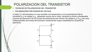 POLARIZACION DEL TRANSISTOR
 TECNICAS DE POLARIZACION DEL TRANSISTOR
 POLARIZACIÓN POR DIVISOR DE VOLTAJE
La beta (  ) del transistor es muy sensible a la temperatura y en la polarización fija la
corriente IcQ y el voltaje VCEQ dependen mucho de su valor, variando en forma considerable
el punto de operación. En el circuito de polarización por divisor de voltaje IcQ y VCEQ son muy
independientes de la beta del transistor manteniendo mayor estabilidad en el punto de
operación.
 
