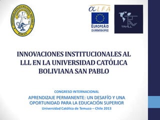 INNOVACIONES INSTITUCIONALES AL
LLL EN LA UNIVERSIDAD CATÓLICA
BOLIVIANA SAN PABLO
CONGRESO INTERNACIONAL

APRENDIZAJE PERMANENTE: UN DESAFÍO Y UNA
OPORTUNIDAD PARA LA EDUCACIÓN SUPERIOR
Universidad Católica de Temuco – Chile 2013

 