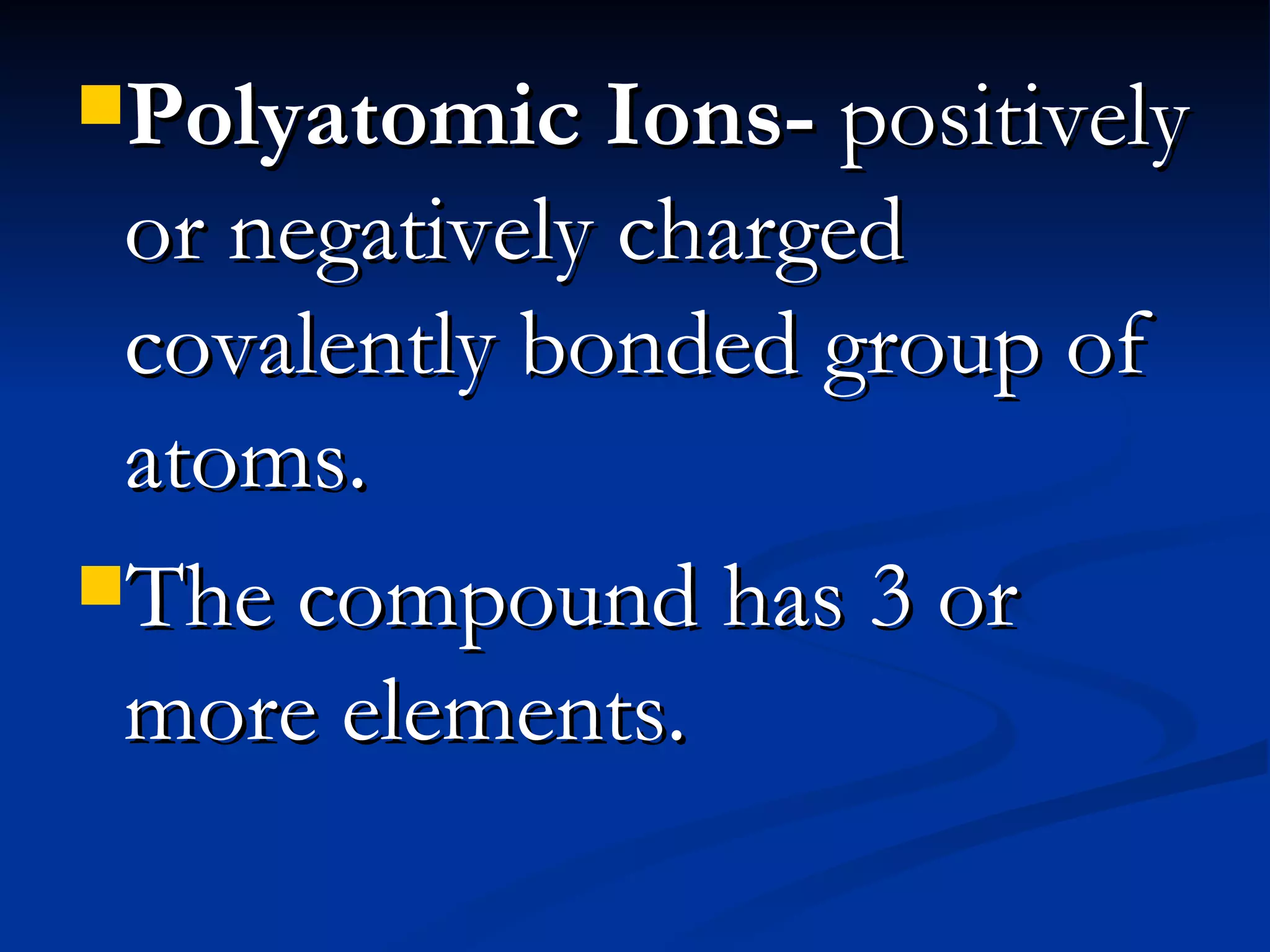 Polyatomic Ions- positively or negatively charged covalently bonded group of atoms. The compound has 3 or more elements.