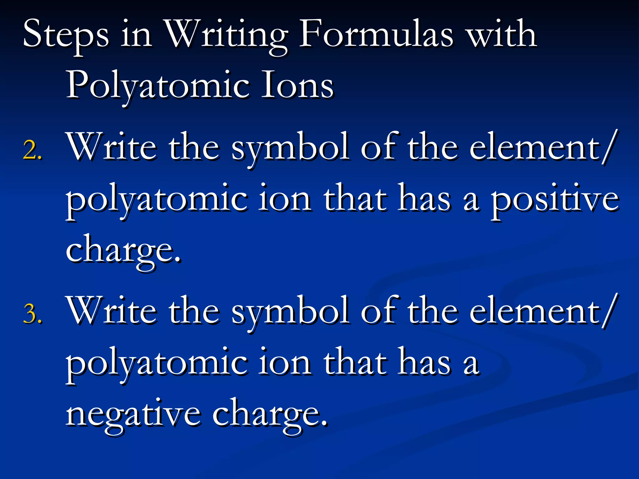 Steps in Writing Formulas with Polyatomic Ions Write the symbol of the element/polyatomic ion that has a positive charge. Write the symbol of the element/ polyatomic ion that has a negative charge.