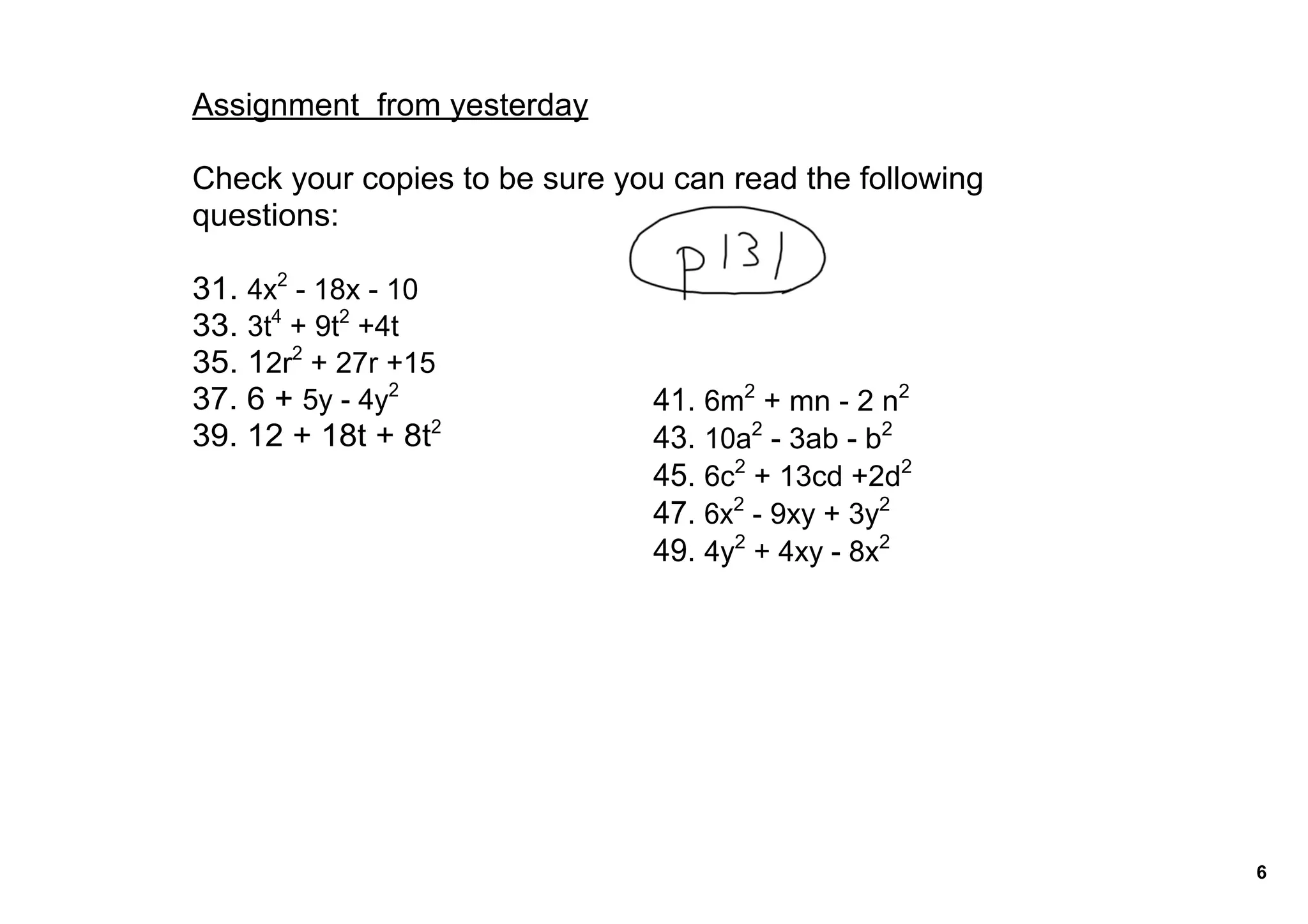 Assignment  from yesterday

Check your copies to be sure you can read the following 
questions:

31. 4x2 ­ 18x ­ 10
33. 3t4 + 9t2 +4t
35. 12r2 + 27r +15
37. 6 + 5y ­ 4y2                41. 6m2 + mn ­ 2 n2
39. 12 + 18t + 8t2              43. 10a2 ­ 3ab ­ b2
                                45. 6c2 + 13cd +2d2
                                47. 6x2 ­ 9xy + 3y2
                                49. 4y2 + 4xy ­ 8x2




                                                           6
 