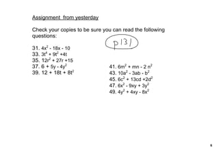 Assignment  from yesterday

Check your copies to be sure you can read the following 
questions:

31. 4x2 ­ 18x ­ 10
33. 3t4 + 9t2 +4t
35. 12r2 + 27r +15
37. 6 + 5y ­ 4y2                41. 6m2 + mn ­ 2 n2
39. 12 + 18t + 8t2              43. 10a2 ­ 3ab ­ b2
                                45. 6c2 + 13cd +2d2
                                47. 6x2 ­ 9xy + 3y2
                                49. 4y2 + 4xy ­ 8x2




                                                           6
 