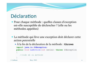 Déclara$on
— Pour chaque méthode : quelles classes d’exception
est-elle susceptible de déclencher ? (elle ou les
méthodes appelées)
— La méthode qui lève une exception doit déclarer cette
action potentielle
— À la ﬁn de la déclaration de la méthode : throws
C. Caillouet M213 - POO 11
 