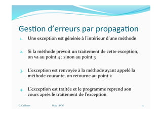 Ges$on d’erreurs par propaga$on
1. Une exception est générée à l’intérieur d’une méthode
2. Si la méthode prévoit un traitement de cette exception,
on va au point 4 ; sinon au point 3
3. L’exception est renvoyée à la méthode ayant appelé la
méthode courante, on retourne au point 2
4. L’exception est traitée et le programme reprend son
cours après le traitement de l’exception
C. Caillouet M213 - POO 13
 