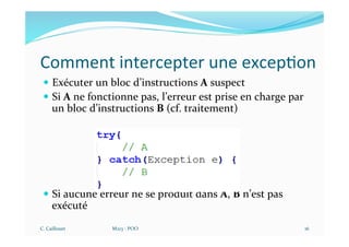 Comment intercepter une excep$on
— Exécuter un bloc d’instructions A suspect
— Si A ne fonctionne pas, l’erreur est prise en charge par
un bloc d’instructions B (cf. traitement)
— Si aucune erreur ne se produit dans A, B n’est pas
exécuté
C. Caillouet M213 - POO 16
 