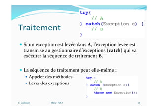 Traitement
— Si un exception est levée dans A, l’exception levée est
transmise au gestionnaire d’exceptions (catch) qui va
exécuter la séquence de traitement B.
— La séquence de traitement peut elle-même :
— Appeler des méthodes
— Lever des exceptions
C. Caillouet M213 - POO 17
 