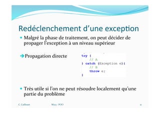 Redéclenchement d’une excep$on
— Malgré la phase de traitement, on peut décider de
propager l’exception à un niveau supérieur
èPropagation directe
— Très utile si l’on ne peut résoudre localement qu’une
partie du problème
C. Caillouet M213 - POO 21
 