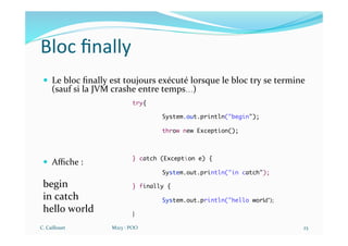 Bloc ﬁnally
— Le bloc ﬁnally est toujours exécuté lorsque le bloc try se termine
(sauf si la JVM crashe entre temps…)
— Aﬃche :
begin
in catch
hello world
C. Caillouet M213 - POO 23
try{
System.out.println("begin");
throw new Exception();
} catch (Exception e) {
System.out.println("in catch");
} finally {
System.out.println("hello world");
}
 