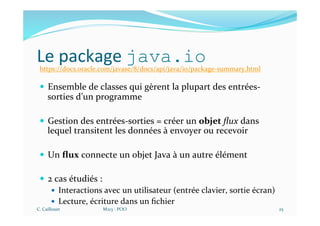 Le package java.io
— Ensemble de classes qui gèrent la plupart des entrées-
sorties d’un programme
— Gestion des entrées-sorties = créer un objet ﬂux dans
lequel transitent les données à envoyer ou recevoir
— Un ﬂux connecte un objet Java à un autre élément
— 2 cas étudiés :
— Interactions avec un utilisateur (entrée clavier, sortie écran)
— Lecture, écriture dans un ﬁchier
C. Caillouet M213 - POO 25
https://docs.oracle.com/javase/8/docs/api/java/io/package-summary.html
 