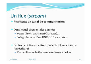 Un ﬂux (stream)
— Représente un canal de communication
— Dans lequel circulent des données
— octets (Byte), caractères(Character), …
— Codage des caractères UNICODE sur 2 octets
— Ce ﬂux peut être en entrée (ou lecture), ou en sortie
(ou écriture)
— Peut utiliser un buﬀer pour le traitement de lots
C. Caillouet M213 - POO 27
 