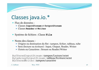 Classes java.io.*
— Flux de données :
— Classes InputStream et OutputStream
— Classes Reader et Writer
— Système de ﬁchiers : Classe File
— Noms des classes :
— Origine ou destination du ﬂot : tampon, ﬁchier, tableau, tube
— Sens (lecture ou écriture) : Input, Output, Reader, Writer
— Octets ou Caractères : Stream ou Reader/Writer
BufferedInputStream : tampon/Lecture/octet
ByteArrayOutputStream : tableau/Ecriture/octet
BufferedWriter : tampon/caractère
C. Caillouet M213 - POO 28
 