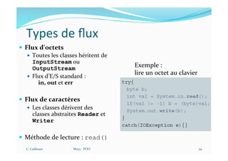 Types de ﬂux
— Flux d’octets
— Toutes les classes héritent de
InputStream ou
OutputStream
— Flux d’E/S standard :
in, out et err
— Flux de caractères
— Les classes dérivent des
classes abstraites Reader et
Writer
— Méthode de lecture : read()
C. Caillouet M213 - POO 29
Exemple :
lire un octet au clavier
 