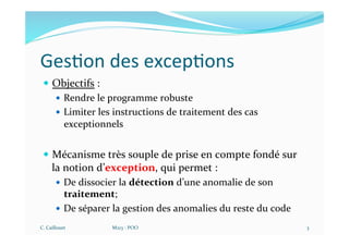 Ges$on des excep$ons
— Objectifs :
— Rendre le programme robuste
— Limiter les instructions de traitement des cas
exceptionnels
— Mécanisme très souple de prise en compte fondé sur
la notion d’exception, qui permet :
— De dissocier la détection d’une anomalie de son
traitement;
— De séparer la gestion des anomalies du reste du code
C. Caillouet M213 - POO 3
 