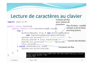 Lecture de caractères au clavier
C. Caillouet M213 - POO 31
Flux d’entrée : variable
statique in de la classe
java.lang.System
Création de ﬂux
pour chaînes de
caractères
Lecture des données
Fermeture du ﬂux
 