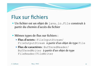 Flux sur ﬁchiers
— Un ﬁchier est un objet de java.io.File construit à
partir du chemin d’accès du ﬁchier
— Mêmes types de ﬂux sur ﬁchiers :
— Flux d’octets : FileInputStream/
FileOutputStream à partir d’un objet de type File
— Flux de caractères : BufferedReader/
BufferedWriter à partir d’un objet de type
FileReader/FileWriter
C. Caillouet M213 - POO 32
 