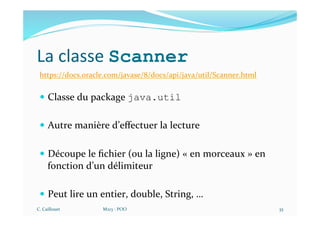 La classe Scanner
https://docs.oracle.com/javase/8/docs/api/java/util/Scanner.html
— Classe du package java.util
— Autre manière d’eﬀectuer la lecture
— Découpe le ﬁchier (ou la ligne) « en morceaux » en
fonction d’un délimiteur
— Peut lire un entier, double, String, …
C. Caillouet M213 - POO 35
 