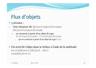 Flux d’objets
— 3 niveaux :
1. Une instance de ObjectInputStream/
ObjectOutputStream
2. se construit à partir d’un objet de type
FileInputStream/ FileOutputStream
3. qui se construit à partir d’un objet de type File
— On écrit/lit l’objet dans le ﬁchier à l’aide de la méthode
writeObject(Object obj)
readObject()
C. Caillouet M213 - POO 38
 