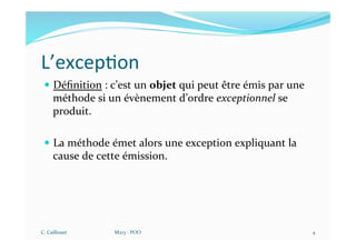 L’excep$on
— Déﬁnition : c’est un objet qui peut être émis par une
méthode si un évènement d’ordre exceptionnel se
produit.
— La méthode émet alors une exception expliquant la
cause de cette émission.
C. Caillouet M213 - POO 4
 