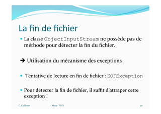 La ﬁn de ﬁchier
— La classe ObjectInputStream ne possède pas de
méthode pour détecter la ﬁn du ﬁchier.
è Utilisation du mécanisme des exceptions
— Tentative de lecture en ﬁn de ﬁchier : EOFException
— Pour détecter la ﬁn de ﬁchier, il suﬃt d’attraper cette
exception !
C. Caillouet M213 - POO 40
 