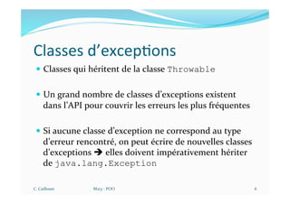 Classes d’excep$ons
— Classes qui héritent de la classe Throwable
— Un grand nombre de classes d’exceptions existent
dans l’API pour couvrir les erreurs les plus fréquentes
— Si aucune classe d’exception ne correspond au type
d’erreur rencontré, on peut écrire de nouvelles classes
d’exceptions è elles doivent impérativement hériter
de java.lang.Exception
C. Caillouet M213 - POO 6
 