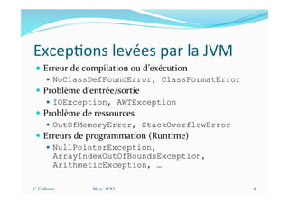Excep$ons levées par la JVM
— Erreur de compilation ou d’exécution
— NoClassDefFoundError, ClassFormatError
— Problème d’entrée/sortie
— IOException, AWTException
— Problème de ressources
— OutOfMemoryError, StackOverflowError
— Erreurs de programmation (Runtime)
— NullPointerException,
ArrayIndexOutOfBoundsException,
ArithmeticException, …
C. Caillouet M213 - POO 8
 