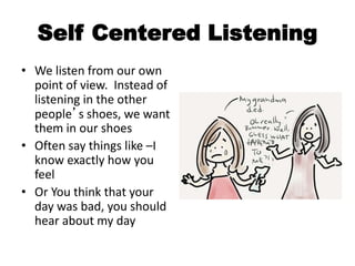 Self Centered Listening
• We listen from our own
point of view. Instead of
listening in the other
people’s shoes, we want
them in our shoes
• Often say things like –I
know exactly how you
feel
• Or You think that your
day was bad, you should
hear about my day
 