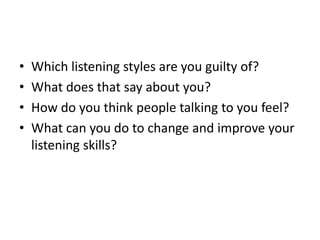 • Which listening styles are you guilty of?
• What does that say about you?
• How do you think people talking to you feel?
• What can you do to change and improve your
listening skills?
 