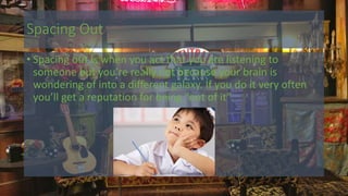 Spacing Out
• Spacing out is when you act that you are listening to
someone but you’re really not because your brain is
wondering of into a different galaxy. If you do it very often
you’ll get a reputation for being “out of it”.
 