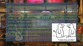 Self-Centered Listening
• Self-centered listening is when you listen to a conversation from your
point of view. You never step into the other person’s shoes and you
think you know how they feel because you think they feel the same as
you do. The three ways of self-centered listening are:
• Judging someone in the back of your head.
• Advising someone from your experiences.
• Probing, or trying to dig up emotions before
the person is ready to share them.
 