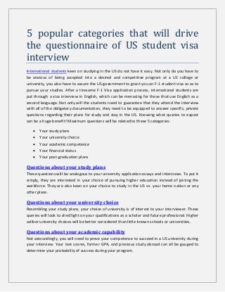 5 popular categories that will drive
the questionnaire of US student visa
interview
International students keen on studying in the US do not have it easy. Not only do you have to
be anxious of being accepted into a desired and competitive program at a US college or
university, you also have to assure the US government to grant you an F-1 student visa so as to
pursue your studies. After a tiresome F-1 Visa application process, international students are
put through a visa interview in English, which can be menacing for those that use English as a
second language. Not only will the students need to guarantee that they attend the interview
with all of the obligatory documentation, they need to be equipped to answer specific, private
questions regarding their plans for study and stay in the US. Knowing what queries to expect
can be a huge benefit! Maximum questions will be related to these 5 categories:
 Your study plans
 Your university choice
 Your academic competence
 Your financial status
 Your post-graduation plans
Questions about your study plans
These questions will be analogous to your university application essays and interviews. To put it
simply, they are interested in your choice of pursuing higher education instead of joining the
workforce. They are also keen on your choice to study in the US vs. your home nation or any
other place.
Questions about your university choice
Resembling your study plans, your choice of university is of interest to your interviewer. These
queries will look to shed light on your qualifications as a scholar and future professional. Higher
caliber university choices will be better considered than little-known schools or universities.
Questions about your academic capability
Not astoundingly, you will need to prove your competence to succeed in a US university during
your interview. Your test scores, former GPA, and previous study abroad can all be gauged to
determine your probability of success during your program.
 