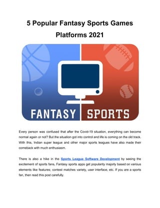 5 Popular Fantasy Sports Games
Platforms 2021
Every person was confused that after the Covid-19 situation, everything can become
normal again or not? But the situation got into control and life is coming on the old track.
With this, Indian super league and other major sports leagues have also made their
comeback with much enthusiasm.
There is also a hike in the ​Sports League Software Development by seeing the
excitement of sports fans​. ​Fantasy sports apps get popularity majorly based on various
elements like features; contest matches variety, user interface, etc. If you are a sports
fan, then read this post carefully.
 