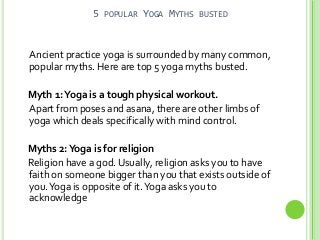 5

POPULAR

YOGA MYTHS

BUSTED

Ancient practice yoga is surrounded by many common,
popular myths. Here are top 5 yoga myths busted.
Myth 1: Yoga is a tough physical workout.
Apart from poses and asana, there are other limbs of
yoga which deals specifically with mind control.
Myths 2: Yoga is for religion
Religion have a god. Usually, religion asks you to have
faith on someone bigger than you that exists outside of
you. Yoga is opposite of it. Yoga asks you to
acknowledge

 