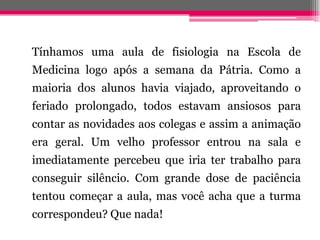 Tínhamos uma aula de fisiologia na Escola de
Medicina logo após a semana da Pátria. Como a
maioria dos alunos havia viajado, aproveitando o
feriado prolongado, todos estavam ansiosos para
contar as novidades aos colegas e assim a animação
era geral. Um velho professor entrou na sala e
imediatamente percebeu que iria ter trabalho para
conseguir silêncio. Com grande dose de paciência
tentou começar a aula, mas você acha que a turma
correspondeu? Que nada!
 